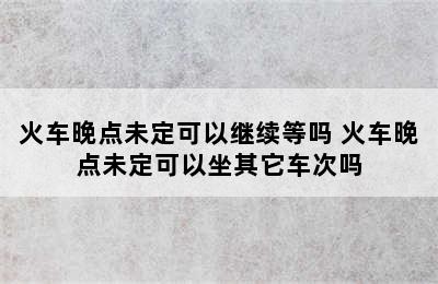 火车晚点未定可以继续等吗 火车晚点未定可以坐其它车次吗